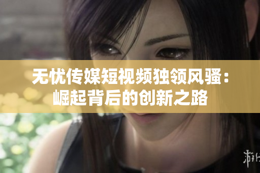 無憂傳媒短視頻獨(dú)領(lǐng)風(fēng)騷：崛起背后的創(chuàng)新之路