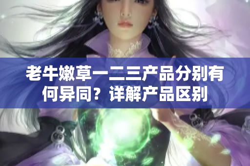 老牛嫩草一二三產(chǎn)品分別有何異同？詳解產(chǎn)品區(qū)別