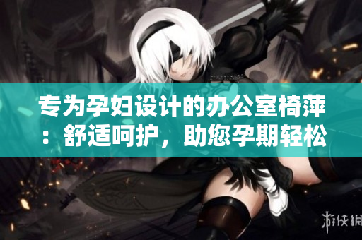 專為孕婦設(shè)計的辦公室椅萍：舒適呵護，助您孕期輕松工作