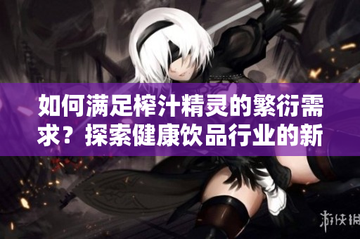 如何滿足榨汁精靈的繁衍需求？探索健康飲品行業(yè)的新趨勢(shì)