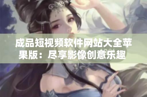 成品短視頻軟件網(wǎng)站大全蘋果版：盡享影像創(chuàng)意樂趣 綜合評測