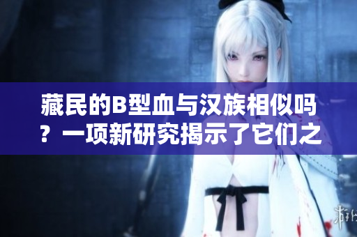 藏民的B型血與漢族相似嗎？一項新研究揭示了它們之間的關系