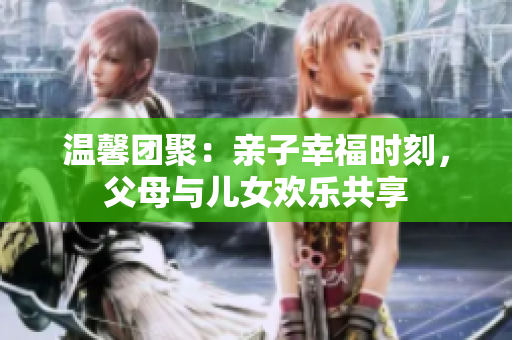 溫馨團(tuán)聚：親子幸福時(shí)刻，父母與兒女歡樂(lè)共享