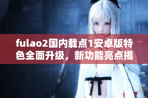 fulao2國內(nèi)載點(diǎn)1安卓版特色全面升級，新功能亮點(diǎn)揭秘