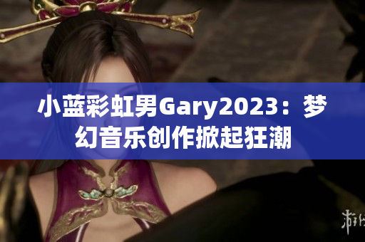 小藍彩虹男Gary2023：夢幻音樂創(chuàng)作掀起狂潮