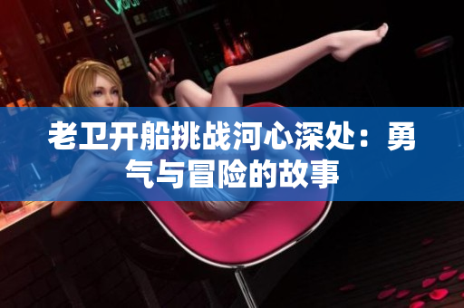 老衛(wèi)開船挑戰(zhàn)河心深處：勇氣與冒險的故事