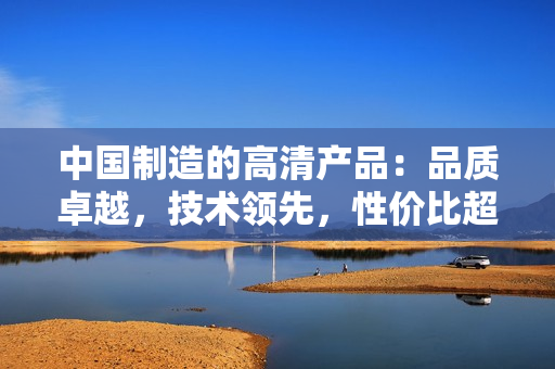 中國(guó)制造的高清產(chǎn)品：品質(zhì)卓越，技術(shù)領(lǐng)先，性價(jià)比超高