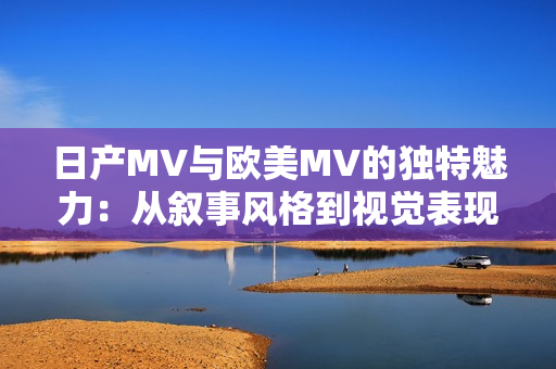 日產(chǎn)MV與歐美MV的獨(dú)特魅力：從敘事風(fēng)格到視覺(jué)表現(xiàn)的差異