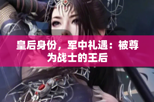 皇后身份，軍中禮遇：被尊為戰(zhàn)士的王后