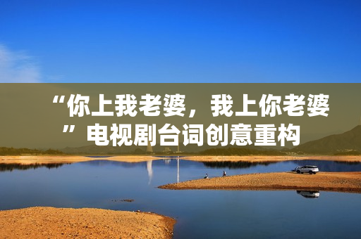 “你上我老婆，我上你老婆”電視劇臺(tái)詞創(chuàng)意重構(gòu)
