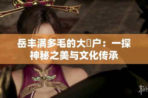 岳豐滿多毛的大隂戶：一探神秘之美與文化傳承