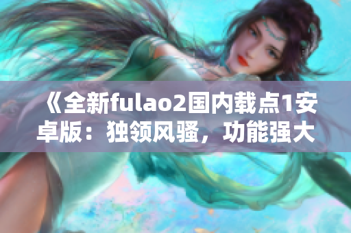 《全新fulao2國(guó)內(nèi)載點(diǎn)1安卓版：獨(dú)領(lǐng)風(fēng)騷，功能強(qiáng)大，用戶體驗(yàn)一流》