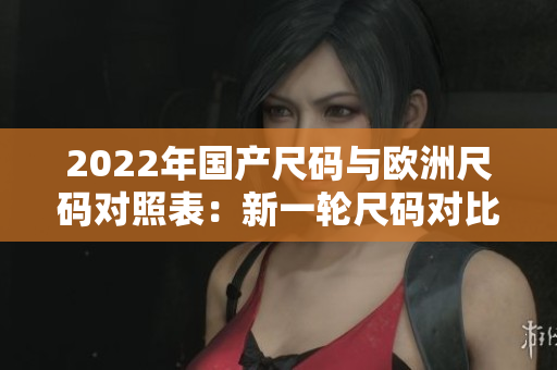 2022年國產(chǎn)尺碼與歐洲尺碼對照表：新一輪尺碼對比更新