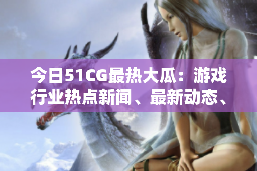 今日51CG最熱大瓜：游戲行業(yè)熱點(diǎn)新聞、最新動態(tài)、獨(dú)家解讀！