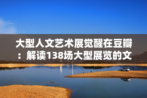 大型人文藝術(shù)展覺醒在豆瓣：解讀138場大型展覽的文化魅力