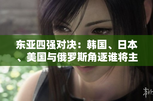 東亞四強(qiáng)對(duì)決：韓國(guó)、日本、美國(guó)與俄羅斯角逐誰(shuí)將主宰地區(qū)格局？