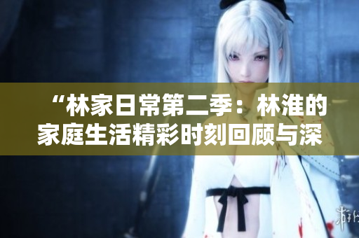 “林家日常第二季：林淮的家庭生活精彩時(shí)刻回顧與深度解析”