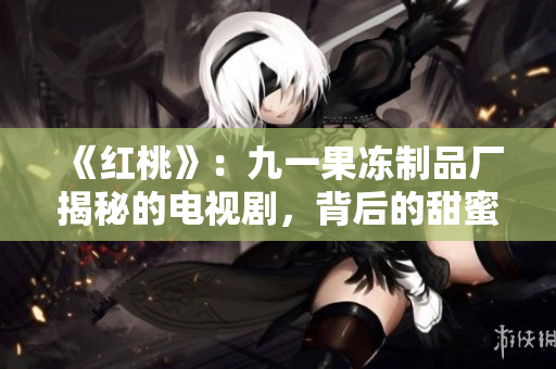《紅桃》：九一果凍制品廠揭秘的電視劇，背后的甜蜜與心酸