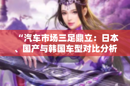 “汽車市場三足鼎立：日本、國產(chǎn)與韓國車型對比分析”