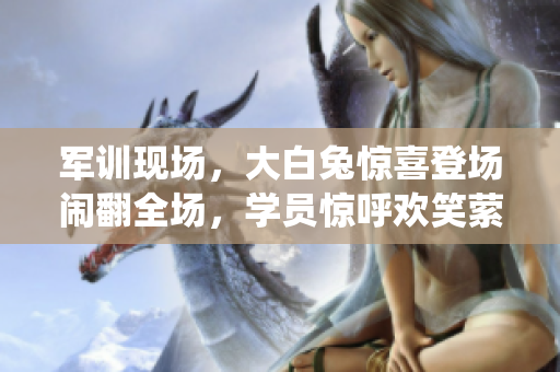 軍訓(xùn)現(xiàn)場，大白兔驚喜登場鬧翻全場，學(xué)員驚呼歡笑縈繞