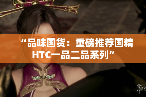 “品味國(guó)貨：重磅推薦國(guó)精HTC一品二品系列”