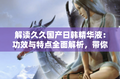 解讀久久國產日韓精華液：功效與特點全面解析，帶你了解其護膚奧秘
