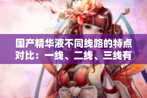國產(chǎn)精華液不同線路的特點對比：一線、二線、三線有何區(qū)別？