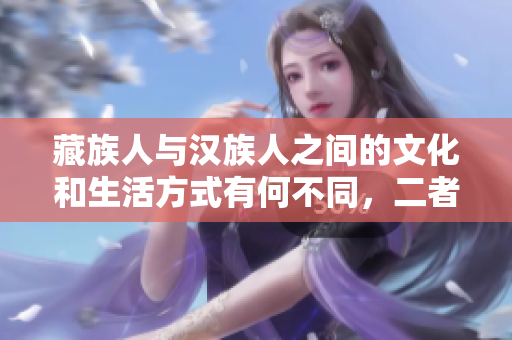 藏族人與漢族人之間的文化和生活方式有何不同，二者的相似與差異分析