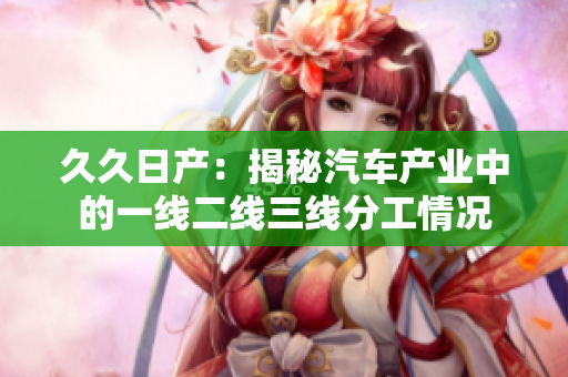 久久日產(chǎn)：揭秘汽車產(chǎn)業(yè)中的一線二線三線分工情況