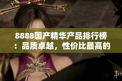 8888國產(chǎn)精華產(chǎn)品排行榜：品質(zhì)卓越，性價比最高的推薦產(chǎn)品大揭秘