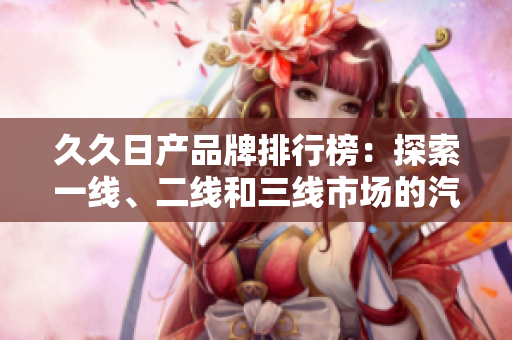 久久日產(chǎn)品牌排行榜：探索一線、二線和三線市場(chǎng)的汽車(chē)魅力