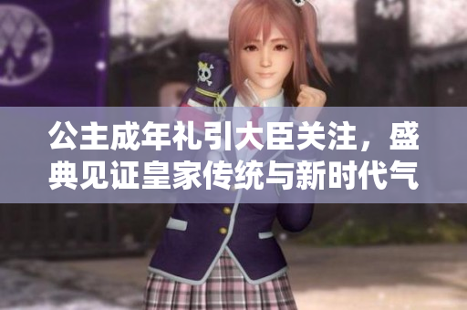 公主成年禮引大臣關(guān)注，盛典見(jiàn)證皇家傳統(tǒng)與新時(shí)代氣息交融