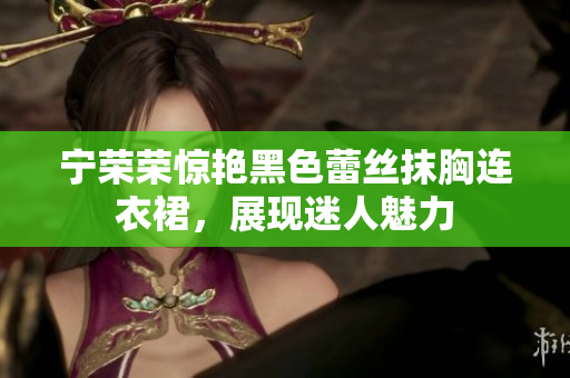 寧榮榮驚艷黑色蕾絲抹胸連衣裙，展現(xiàn)迷人魅力