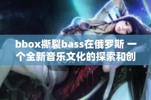 bbox撕裂bass在俄羅斯 一個(gè)全新音樂(lè)文化的探索和創(chuàng)新