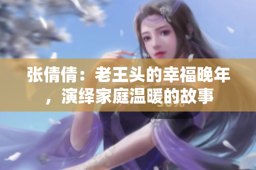 張倩倩：老王頭的幸福晚年，演繹家庭溫暖的故事