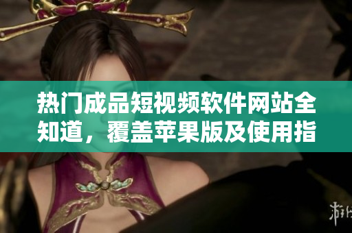 熱門成品短視頻軟件網(wǎng)站全知道，覆蓋蘋果版及使用指南