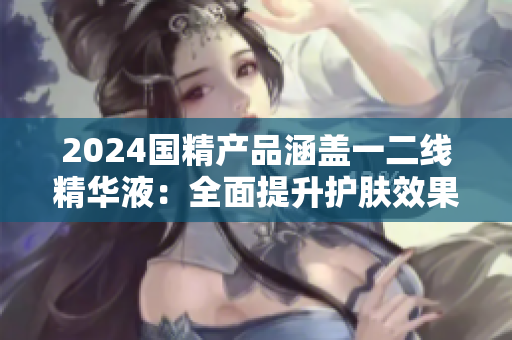 2024國精產(chǎn)品涵蓋一二線精華液：全面提升護膚效果