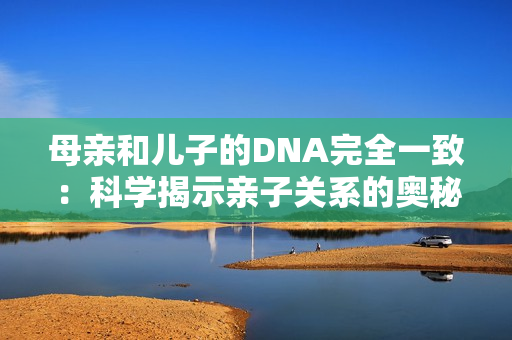 母親和兒子的DNA完全一致：科學(xué)揭示親子關(guān)系的奧秘