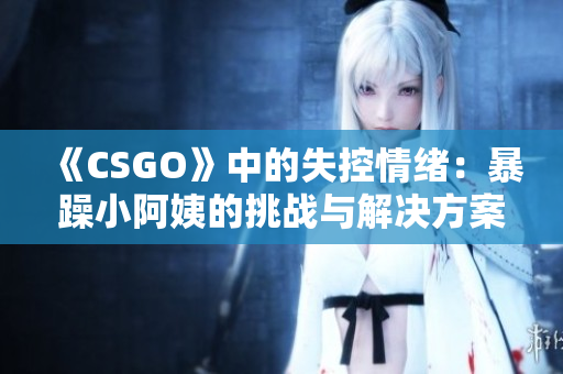 《CSGO》中的失控情緒：暴躁小阿姨的挑戰(zhàn)與解決方案