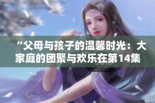 “父母與孩子的溫馨時(shí)光：大家庭的團(tuán)聚與歡樂在第14集繼續(xù)”