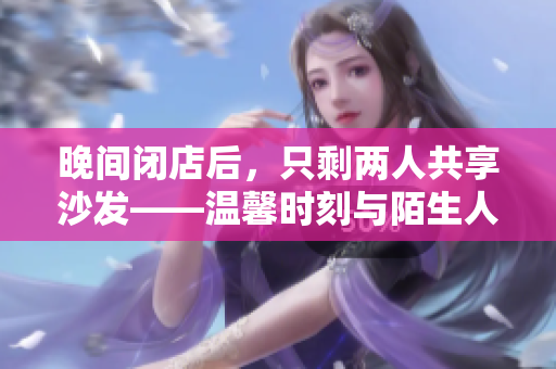 晚間閉店后，只剩兩人共享沙發(fā)——溫馨時刻與陌生人的邂逅