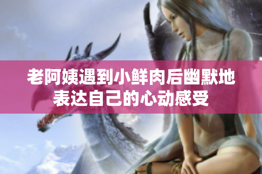 老阿姨遇到小鮮肉后幽默地表達(dá)自己的心動感受