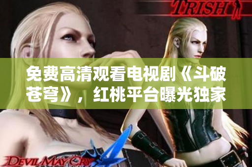 免費(fèi)高清觀看電視劇《斗破蒼穹》，紅桃平臺(tái)曝光獨(dú)家資源