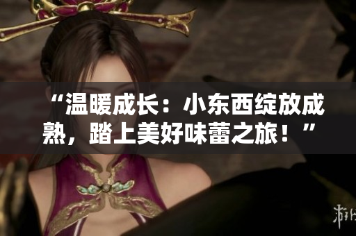 “溫暖成長(zhǎng)：小東西綻放成熟，踏上美好味蕾之旅！”