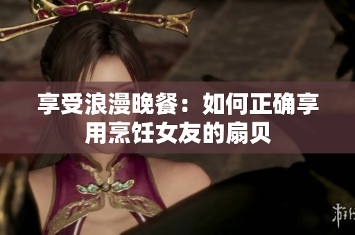 享受浪漫晚餐：如何正確享用烹飪女友的扇貝