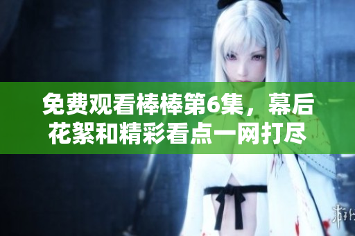 免費觀看棒棒第6集，幕后花絮和精彩看點一網(wǎng)打盡