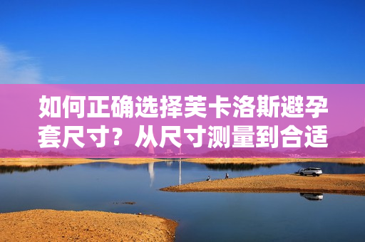 如何正確選擇芙卡洛斯避孕套尺寸？從尺寸測(cè)量到合適選擇，全面解讀！