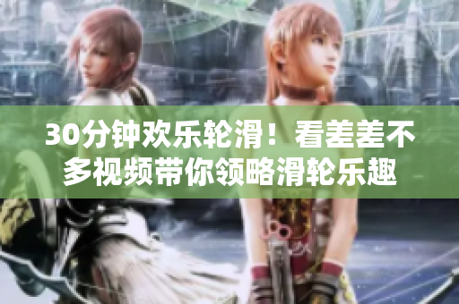 30分鐘歡樂(lè)輪滑！看差差不多視頻帶你領(lǐng)略滑輪樂(lè)趣