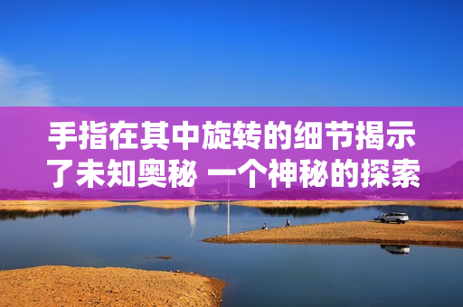 手指在其中旋轉(zhuǎn)的細節(jié)揭示了未知奧秘 一個神秘的探索