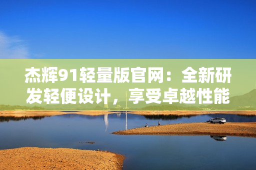 杰輝91輕量版官網(wǎng)：全新研發(fā)輕便設(shè)計(jì)，享受卓越性能